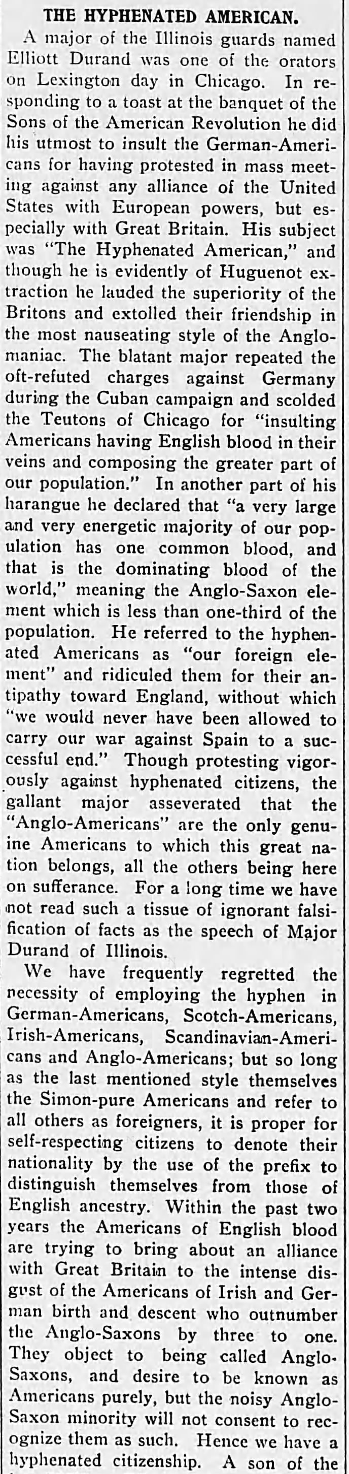 The Hyphenated American.A major of the Illinois guards named Elliott Durand was one of the orators on Lexington day in Chicago. In responding to a toast at the banquet of the Sons of the American Revolution he did his utmost to insult the German-Americans for having protested in mass meeting against any alliance of the United States with European powers, but especially with Great Britain. His subject was "The Hyphenated American," and though he is evidently of Huguenot extraction he lauded the superiority of the Britons and extolled their friendship in the most nauseating style of the Anglo-maniac. The blatant major repeated the oft-refuted charges against Germany during the Cuban campaign and scolded the Teutons of Chicago for "insulting Americans having English blood in their veins and composing the greater part of our population." In another part of his harangue he declared that "a very large and very energetic majority of our population has one common blood, and that is the dominating blood of the world," meaning the Anglo-Saxon element which is less than one-third of the population. He referred to the hyphenated Americans as "our foreign element" and ridiculed them for their antipathy toward England, without which "we would never have been allowed to carry our war against Spain to a successful end." Though protesting vigorously against hyphenated citizens, the gallant major asseverated that the "Anglo-Americans" are the only genuine Americans to which this great nation belongs, all the others being here on sufferance. For a long time we have not read such a tissue of ignorant falsification of facts as the speech of Major Durand of Illinois. We have frequently regretted the necessity of employing the hyphen in German-Americans, Scotch-Americans, Irish-Americans, Scandinavian-Americans and Anglo-Americans; but so long as the last mentioned style themselves the Simon-pure Americans and refer to all others as foreigners, it is proper for self-respecting citizens to denote their nationality by the use of the prefix to distinguish themselves from those of English ancestry. Within the past two years the Americans of English blood are trying to bring about an alliance with Great Britain to the intense disgust of the Americans of Irish and German birth and descent who outnumber the Anglo-Saxons by three to one. They object to being called Anglo-Saxons, and desire to be known as Americans purely, but the noisy Anglo-Saxon minority will not consent to recognize them as such. Hence we have a hyphenated citizenship. 