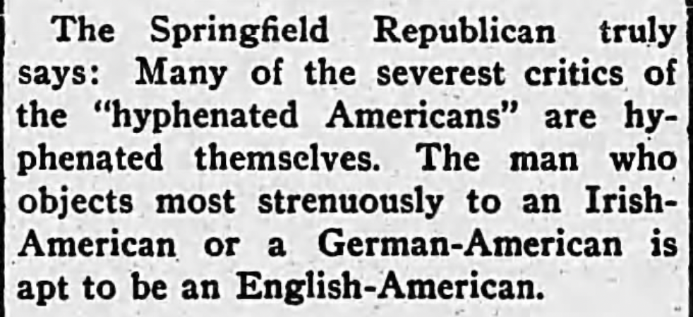 "The Springfield Republican truly says: Many of the severest critics of the "hyphenated Americans" are hyphenated themselves. The man who objects most strenuously to an Irish-American or a German-American is apt to be an English-American."