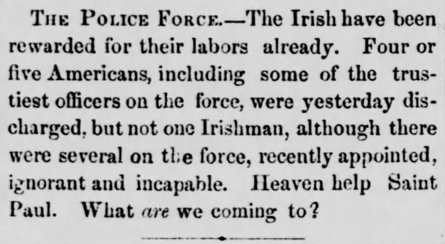 The Police Force—The Irish have been rewarded for their labors already. Four or five Americans, including some of the trustiest officers on the force, were yesterday discharged, but not one Irishman, although there were several on the force, recently appointed, ignorant and incapable. Heaven help Saint Paul. What are we coming to?